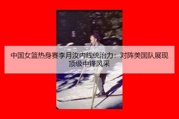 中国女篮热身赛李月汝内线统治力：对阵美国队展现顶级中锋风采