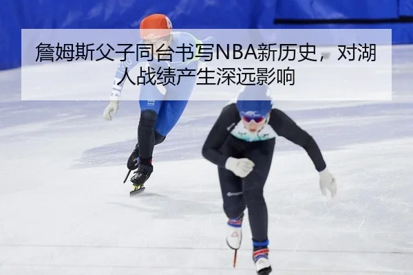 詹姆斯父子同台书写NBA新历史，对湖人战绩产生深远影响