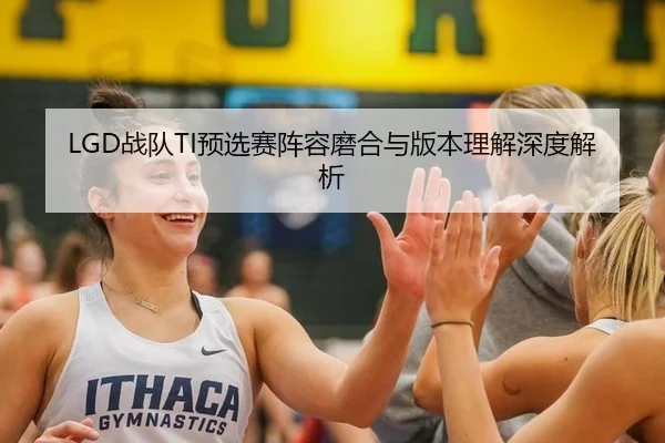LGD战队TI预选赛阵容磨合与版本理解深度解析