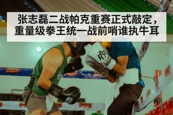 张志磊二战帕克重赛正式敲定，重量级拳王统一战前哨谁执牛耳